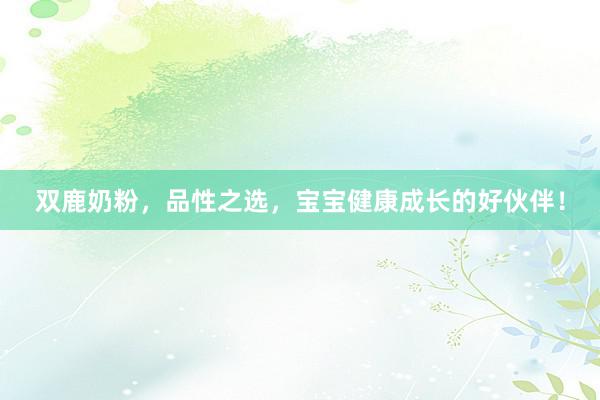 双鹿奶粉，品性之选，宝宝健康成长的好伙伴！