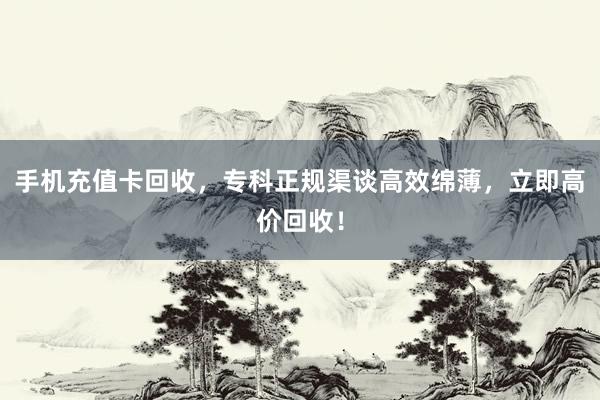 手机充值卡回收，专科正规渠谈高效绵薄，立即高价回收！